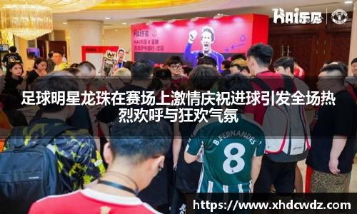 足球明星龙珠在赛场上激情庆祝进球引发全场热烈欢呼与狂欢气氛